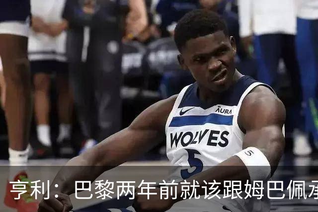 亨利：巴黎两年前就该跟姆巴佩承诺 会围绕他建队