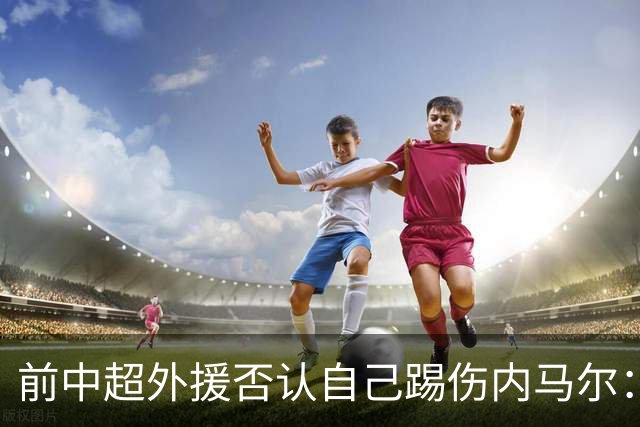 前中超外援否认自己踢伤内马尔：没踢到他脚踝
