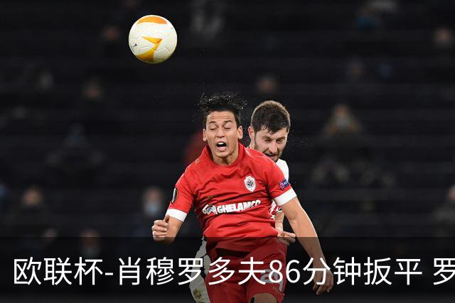 欧联杯-肖穆罗多夫86分钟扳平 罗马遭绝杀1-2客负